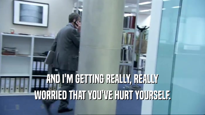 AND I'M GETTING REALLY, REALLY WORRIED THAT YOU'VE HURT YOURSELF. 