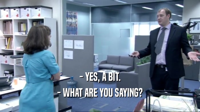 - YES, A BIT. - WHAT ARE YOU SAYING? 