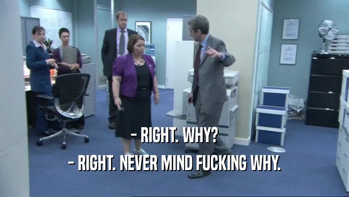 - RIGHT. WHY? - RIGHT. NEVER MIND FUCKING WHY. 