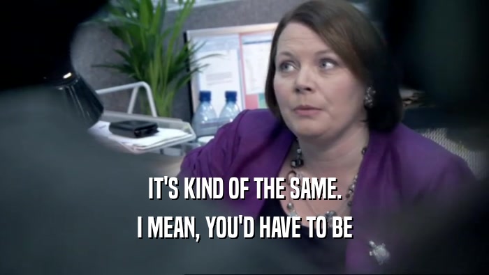 IT'S KIND OF THE SAME. I MEAN, YOU'D HAVE TO BE 