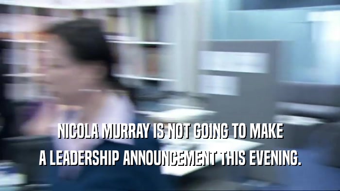 NICOLA MURRAY IS NOT GOING TO MAKE
 A LEADERSHIP ANNOUNCEMENT THIS EVENING.
 