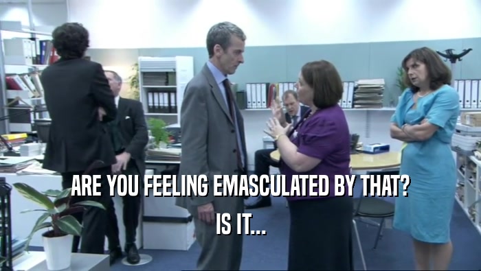 ARE YOU FEELING EMASCULATED BY THAT? IS IT... 