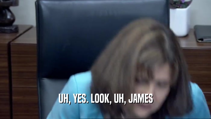 UH, YES. LOOK, UH, JAMES  