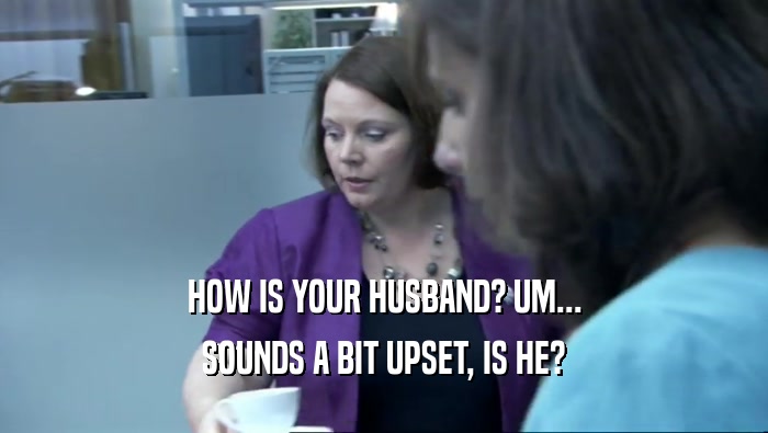 HOW IS YOUR HUSBAND? UM... SOUNDS A BIT UPSET, IS HE? 