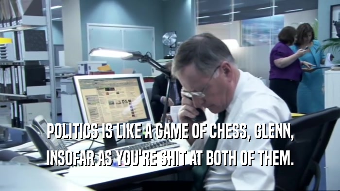 POLITICS IS LIKE A GAME OF CHESS, GLENN,
 INSOFAR AS YOU'RE SHIT AT BOTH OF THEM.
 