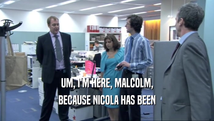 UM, I'M HERE, MALCOLM, BECAUSE NICOLA HAS BEEN 