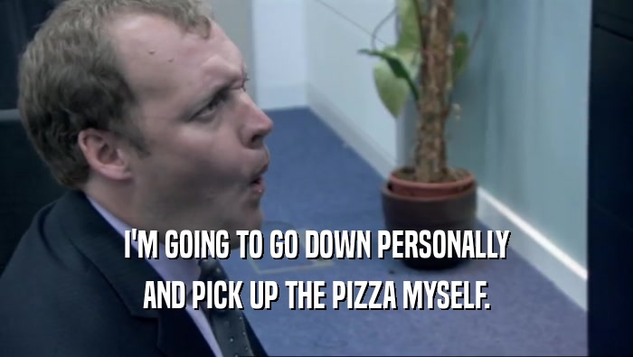 I'M GOING TO GO DOWN PERSONALLY AND PICK UP THE PIZZA MYSELF. 