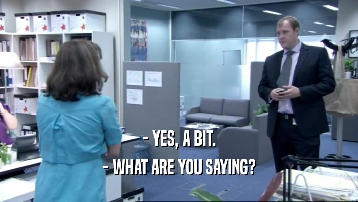 - YES, A BIT. - WHAT ARE YOU SAYING? 