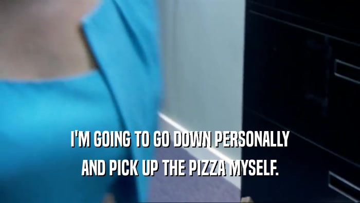I'M GOING TO GO DOWN PERSONALLY AND PICK UP THE PIZZA MYSELF. 