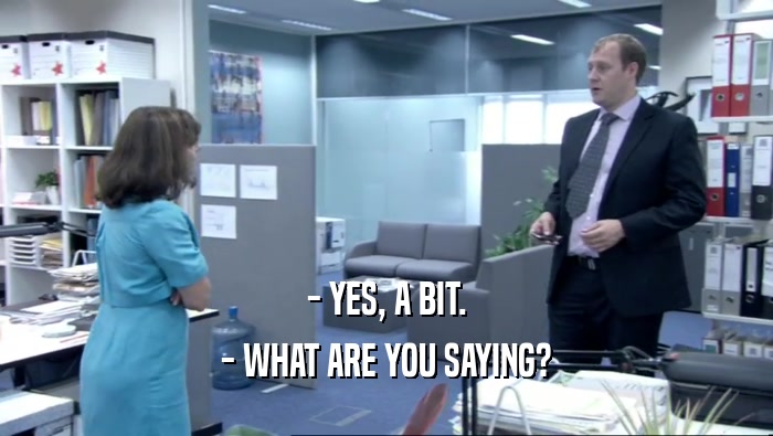 - YES, A BIT. - WHAT ARE YOU SAYING? 