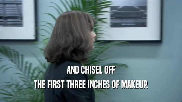 AND CHISEL OFF THE FIRST THREE INCHES OF MAKEUP. 