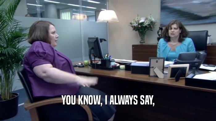 YOU KNOW, I ALWAYS SAY,  