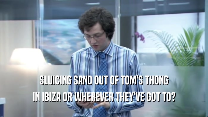 SLUICING SAND OUT OF TOM'S THONG IN IBIZA OR WHEREVER THEY'VE GOT TO? 