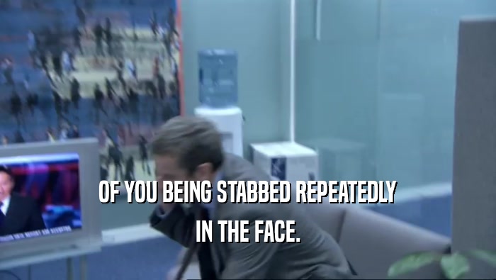 OF YOU BEING STABBED REPEATEDLY IN THE FACE. 