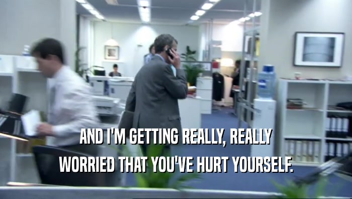 AND I'M GETTING REALLY, REALLY WORRIED THAT YOU'VE HURT YOURSELF. 