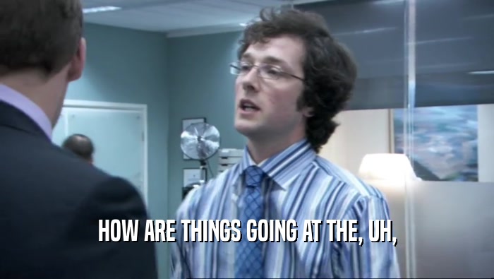 HOW ARE THINGS GOING AT THE, UH,  