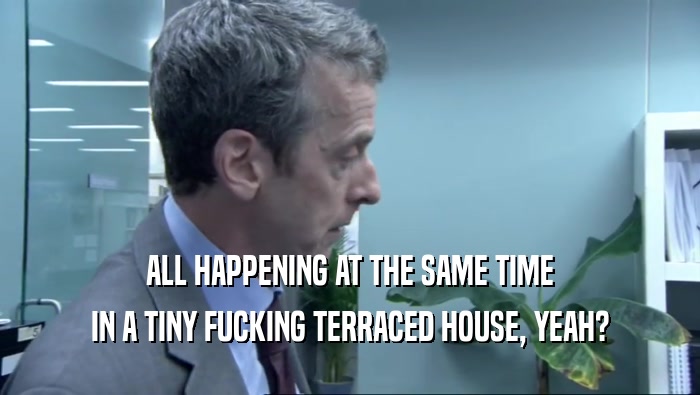 ALL HAPPENING AT THE SAME TIME IN A TINY FUCKING TERRACED HOUSE, YEAH? 