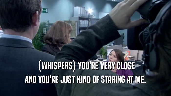 (WHISPERS) YOU'RE VERY CLOSE AND YOU'RE JUST KIND OF STARING AT ME. 