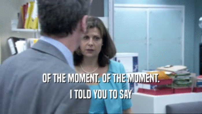 OF THE MOMENT. OF THE MOMENT. I TOLD YOU TO SAY 