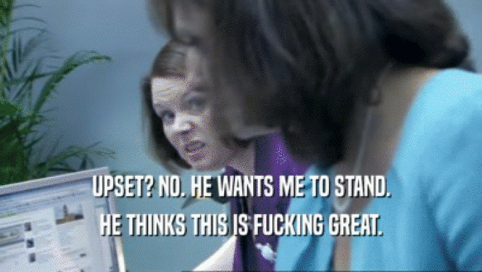 UPSET? NO. HE WANTS ME TO STAND. HE THINKS THIS IS FUCKING GREAT. 