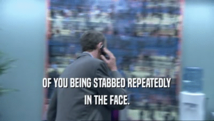 OF YOU BEING STABBED REPEATEDLY IN THE FACE. 