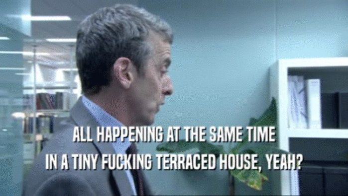 ALL HAPPENING AT THE SAME TIME IN A TINY FUCKING TERRACED HOUSE, YEAH? 