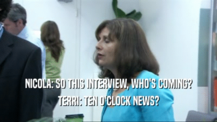 NICOLA: SO THIS INTERVIEW, WHO'S COMING?
 TERRI: TEN O'CLOCK NEWS?
 