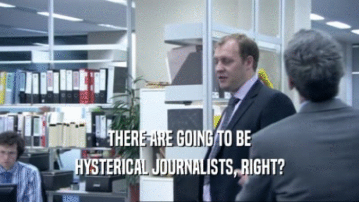 THERE ARE GOING TO BE
 HYSTERICAL JOURNALISTS, RIGHT?
 