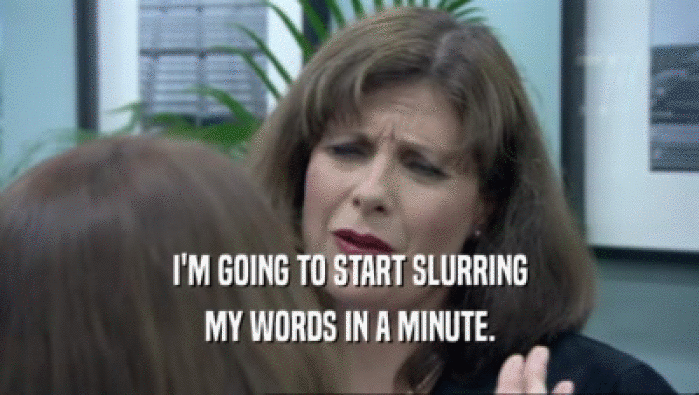 I'M GOING TO START SLURRING MY WORDS IN A MINUTE. 