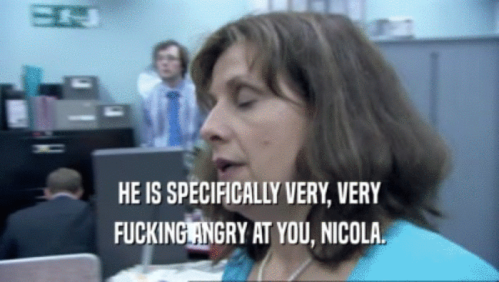 HE IS SPECIFICALLY VERY, VERY
 FUCKING ANGRY AT YOU, NICOLA.
 