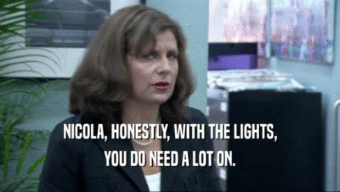 NICOLA, HONESTLY, WITH THE LIGHTS, YOU DO NEED A LOT ON. 