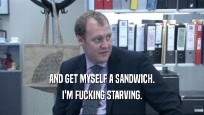AND GET MYSELF A SANDWICH. I'M FUCKING STARVING. 