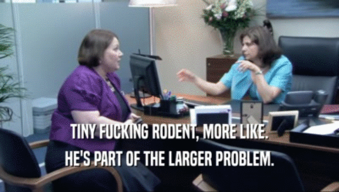 TINY FUCKING RODENT, MORE LIKE. HE'S PART OF THE LARGER PROBLEM. 