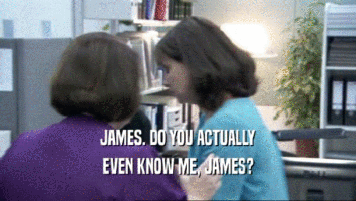 JAMES. DO YOU ACTUALLY EVEN KNOW ME, JAMES? 