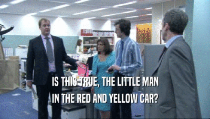IS THIS TRUE, THE LITTLE MAN IN THE RED AND YELLOW CAR? 