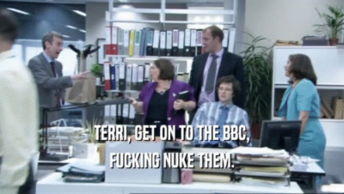 TERRI, GET ON TO THE BBC,
 FUCKING NUKE THEM.
 