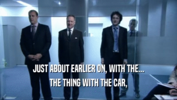 JUST ABOUT EARLIER ON, WITH THE... THE THING WITH THE CAR, 