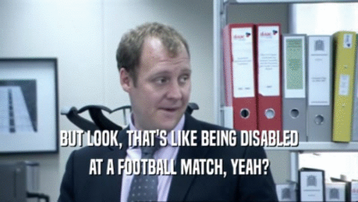 BUT LOOK, THAT'S LIKE BEING DISABLED AT A FOOTBALL MATCH, YEAH? 