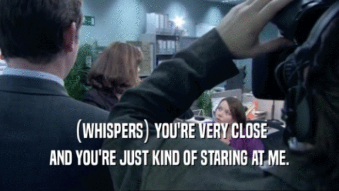 (WHISPERS) YOU'RE VERY CLOSE AND YOU'RE JUST KIND OF STARING AT ME. 