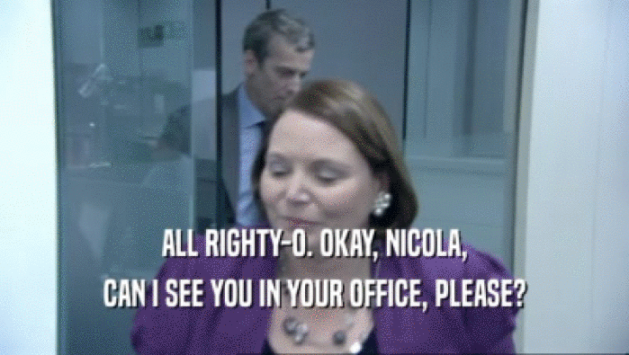 ALL RIGHTY-O. OKAY, NICOLA, CAN I SEE YOU IN YOUR OFFICE, PLEASE? 