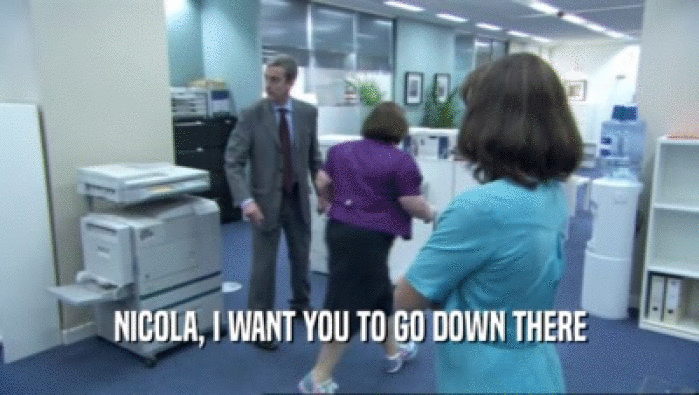 NICOLA, I WANT YOU TO GO DOWN THERE  