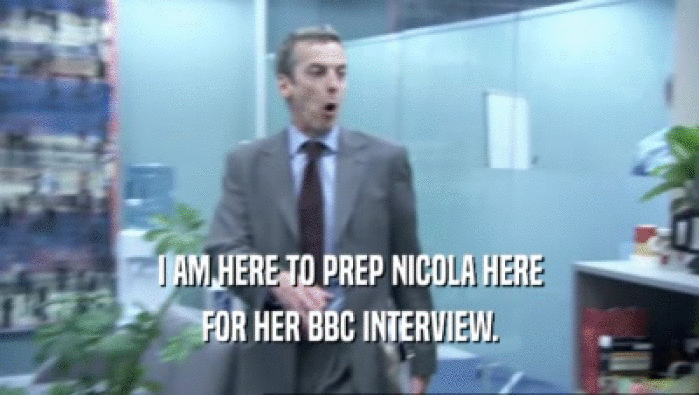 I AM HERE TO PREP NICOLA HERE FOR HER BBC INTERVIEW. 