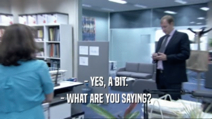 - YES, A BIT. - WHAT ARE YOU SAYING? 