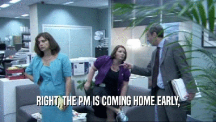 RIGHT, THE PM IS COMING HOME EARLY,
  