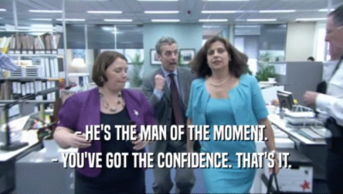 - HE'S THE MAN OF THE MOMENT.
 - YOU'VE GOT THE CONFIDENCE. THAT'S IT.
 