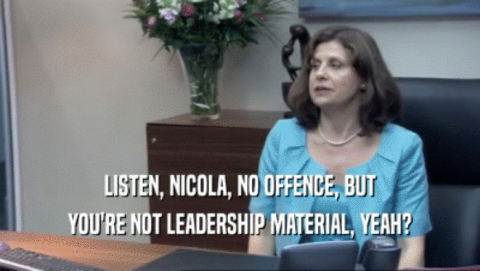 LISTEN, NICOLA, NO OFFENCE, BUT YOU'RE NOT LEADERSHIP MATERIAL, YEAH? 