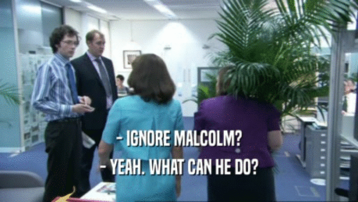 - IGNORE MALCOLM? - YEAH. WHAT CAN HE DO? 