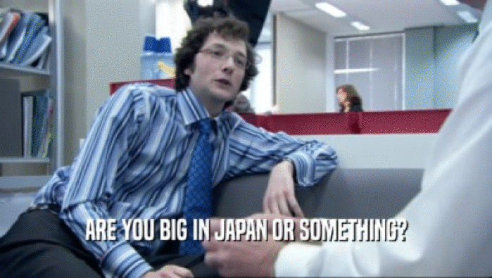 ARE YOU BIG IN JAPAN OR SOMETHING?  