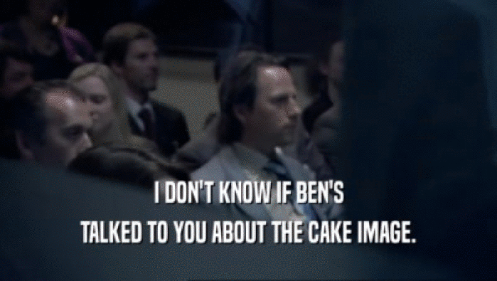 I DON'T KNOW IF BEN'S
 TALKED TO YOU ABOUT THE CAKE IMAGE.
 