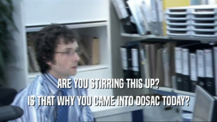 ARE YOU STIRRING THIS UP? IS THAT WHY YOU CAME INTO DOSAC TODAY? 